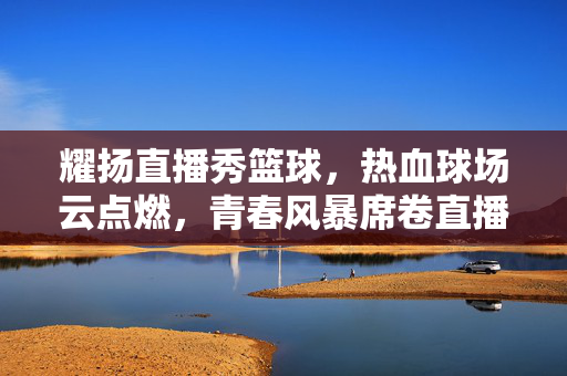 耀扬直播秀篮球，热血球场云点燃，青春风暴席卷直播间，耀扬直播，热血篮球云点燃，青春风暴席卷直播间