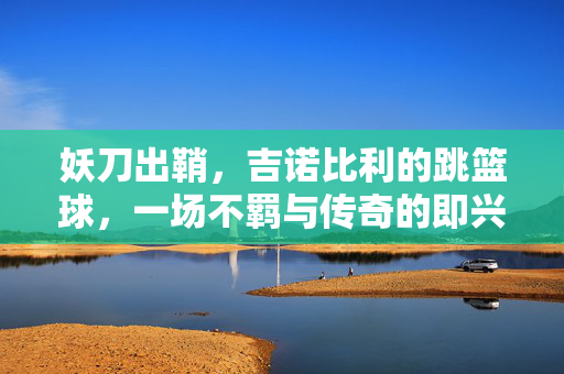 妖刀出鞘，吉诺比利的跳篮球，一场不羁与传奇的即兴之舞，妖刀出鞘，吉诺比利的跳篮球不羁传奇
