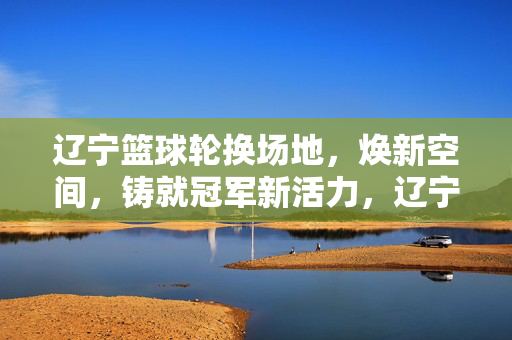 辽宁篮球轮换场地，焕新空间，铸就冠军新活力，辽宁篮球场地轮换焕新，铸就冠军新活力
