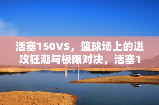 活塞150VS，篮球场上的进攻狂潮与极限对决，活塞150VS，进攻狂潮与极限对决