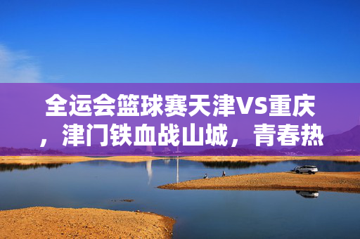 全运会篮球赛天津VS重庆，津门铁血战山城，青春热血写传奇，津门铁血战山城 青春热血写传奇