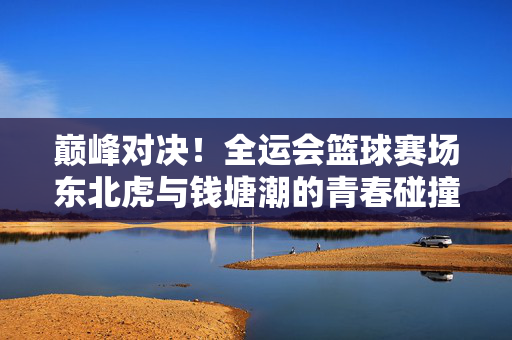巅峰对决！全运会篮球赛场东北虎与钱塘潮的青春碰撞，全运会篮球巅峰对决，东北虎与钱塘潮的青春碰撞
