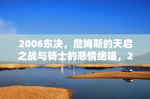 2006东决，詹姆斯的天启之战与骑士的悲情绝唱，2006东决，詹姆斯天启之战与骑士悲情绝唱
