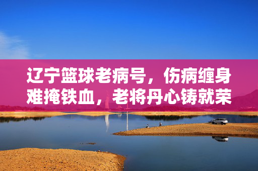 辽宁篮球老病号，伤病缠身难掩铁血，老将丹心铸就荣光，辽宁老将伤病缠身，铁血丹心铸荣光