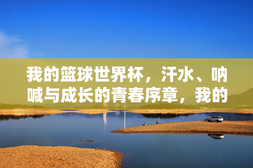 我的篮球世界杯，汗水、呐喊与成长的青春序章，我的篮球世界杯，汗水呐喊铸青春序章