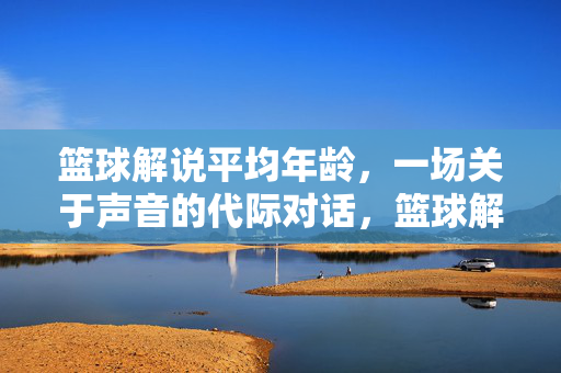 篮球解说平均年龄,一场关于声音的代际对话,篮球解说平均年龄,声音的代际对话