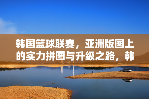 韩国篮球联赛，亚洲版图上的实力拼图与升级之路，韩国篮球联赛，亚洲版图实力拼图与升级之路