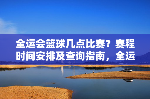全运会篮球几点比赛？赛程时间安排及查询指南，全运会篮球赛程时间安排及查询指南