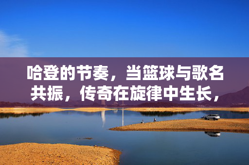 哈登的节奏，当篮球与歌名共振，传奇在旋律中生长，哈登节奏，篮球与歌名共振，传奇在旋律中生长