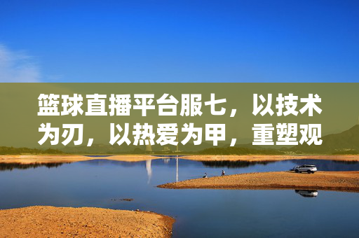 篮球直播平台服七,以技术为刃,以热爱为甲,重塑观赛新体验