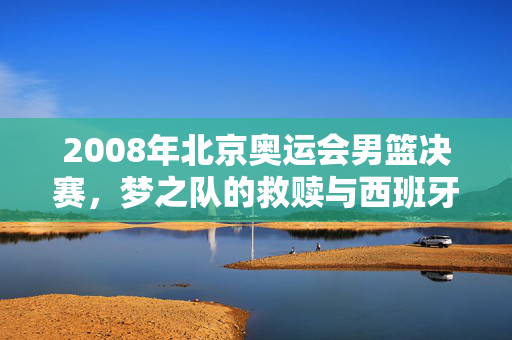 2008年北京奥运会男篮决赛,梦之队的救赎与西班牙的悲情