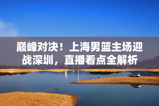 巅峰对决!上海男篮主场迎战深圳,直播看点全解析