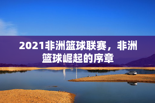 2021非洲篮球联赛，非洲篮球崛起的序章