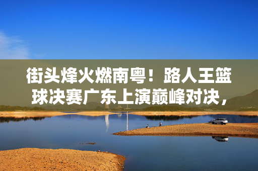 街头烽火燃南粤！路人王篮球决赛广东上演巅峰对决，街头烽火燃南粤！路人王篮球决赛巅峰对决