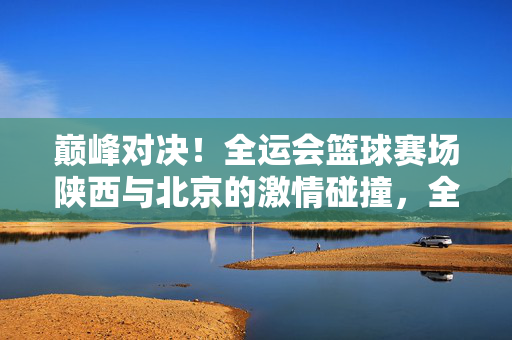巅峰对决！全运会篮球赛场陕西与北京的激情碰撞，全运会篮球巅峰对决，陕西北京激情碰撞