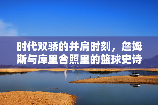 时代双骄的并肩时刻，詹姆斯与库里合照里的篮球史诗，时代双骄的史诗同框，詹姆斯与库里并肩