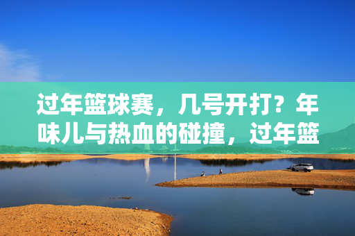 过年篮球赛，几号开打？年味儿与热血的碰撞，过年篮球赛几号开打？年味儿与热血的碰撞
