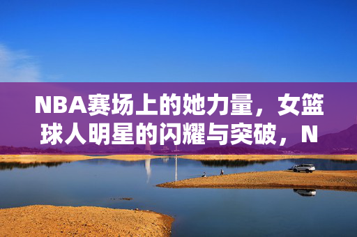 NBA赛场上的她力量，女篮球人明星的闪耀与突破，NBA赛场她力量，女篮球人明星的闪耀与突破