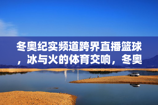 冬奥纪实频道跨界直播篮球，冰与火的体育交响，冬奥纪实频道跨界直播篮球，冰火共奏体育交响