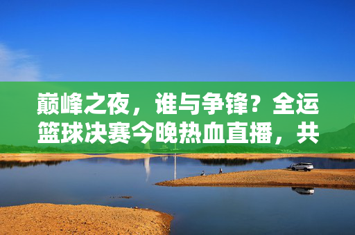 巅峰之夜，谁与争锋？全运篮球决赛今晚热血直播，共赴荣耀之约，巅峰对决！全运篮球决赛今晚热血直播共赴荣耀之约