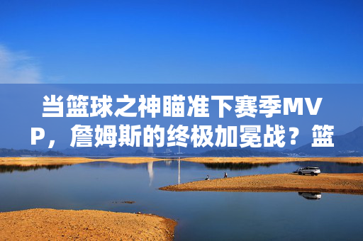 当篮球之神瞄准下赛季MVP，詹姆斯的终极加冕战？篮球之神詹姆斯，下赛季MVP终极加冕战