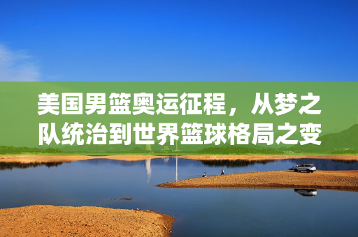 美国男篮奥运征程，从梦之队统治到世界篮球格局之变，美国男篮奥运，从梦之队统治到世界格局之变