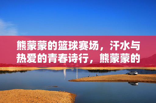熊蒙蒙的篮球赛场，汗水与热爱的青春诗行，熊蒙蒙的篮球青春，汗水热爱的诗行