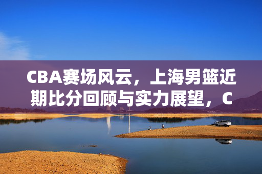 CBA赛场风云，上海男篮近期比分回顾与实力展望，CBA赛场风云，上海男篮近期比分回顾与实力展望
