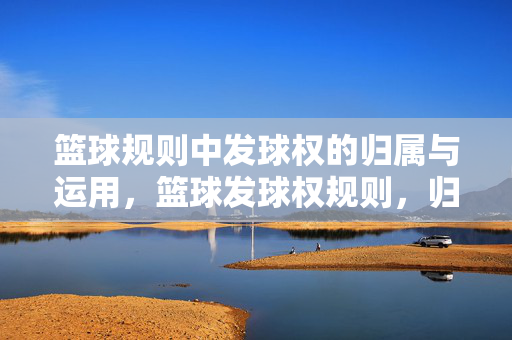 篮球规则中发球权的归属与运用，篮球发球权规则，归属与运用