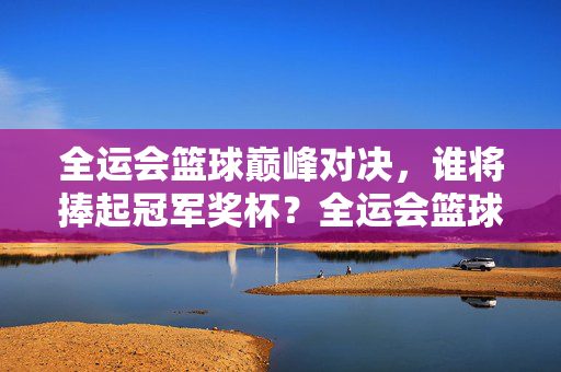 全运会篮球巅峰对决,谁将捧起冠军奖杯?全运会篮球巅峰对决,冠军奖杯谁属?