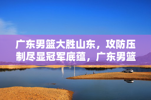 广东男篮大胜山东，攻防压制尽显冠军底蕴，广东男篮大胜山东 攻防压制尽显冠军底蕴