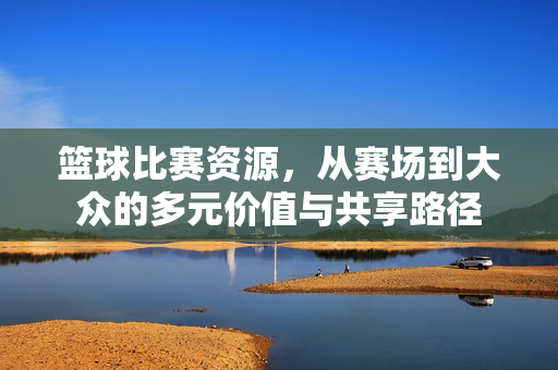 篮球比赛资源,从赛场到大众的多元价值与共享路径