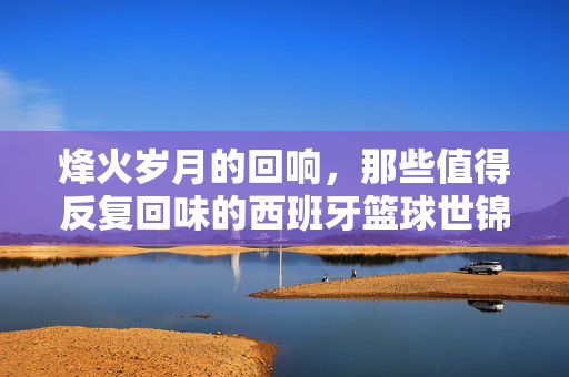烽火岁月的回响，那些值得反复回味的西班牙篮球世锦赛经典视频，西班牙篮球世锦赛经典视频，烽火岁月的回响