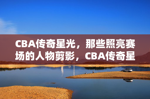 CBA传奇星光，那些照亮赛场的人物剪影，CBA传奇星光，照亮赛场的人物剪影