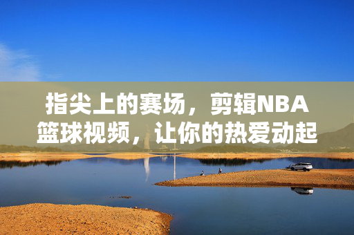 指尖上的赛场，剪辑NBA篮球视频，让你的热爱动起来，指尖赛场，剪辑NBA，热爱动起来