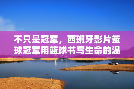 不只是冠军，西班牙影片篮球冠军用篮球书写生命的温度