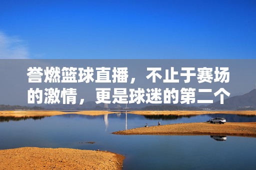 誉燃篮球直播，不止于赛场的激情，更是球迷的第二个主场