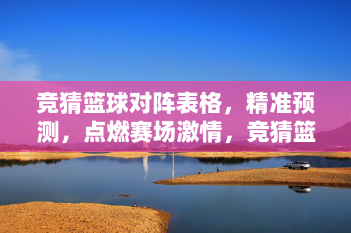 竞猜篮球对阵表格，精准预测，点燃赛场激情，竞猜篮球对阵，精准预测点燃赛场激情