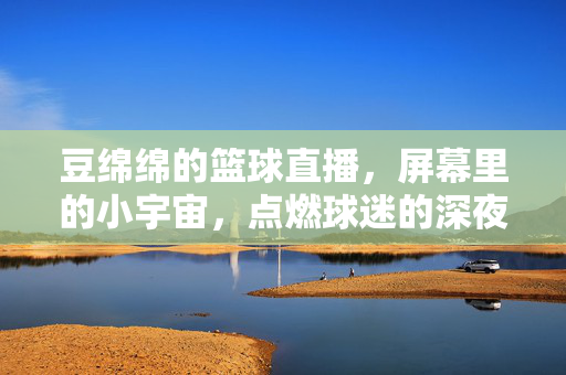 豆绵绵的篮球直播，屏幕里的小宇宙，点燃球迷的深夜热血，豆绵绵直播，屏幕小宇宙点燃球迷深夜热血