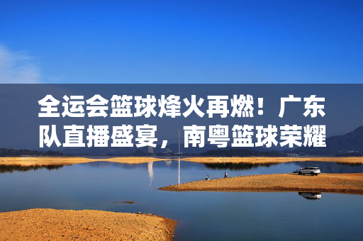 全运会篮球烽火再燃！广东队直播盛宴，南粤篮球荣耀时刻共见证，全运会篮球烽火再燃！广东队直播盛宴，共鉴南粤荣耀时刻