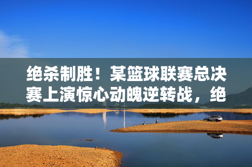 绝杀制胜！某篮球联赛总决赛上演惊心动魄逆转战，绝杀逆转！篮球联赛总决赛惊心动魄制胜