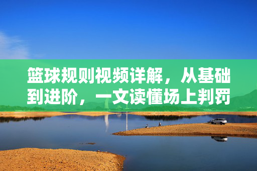 篮球规则视频详解，从基础到进阶，一文读懂场上判罚，篮球规则视频详解，从基础到进阶，一文读懂场上判罚