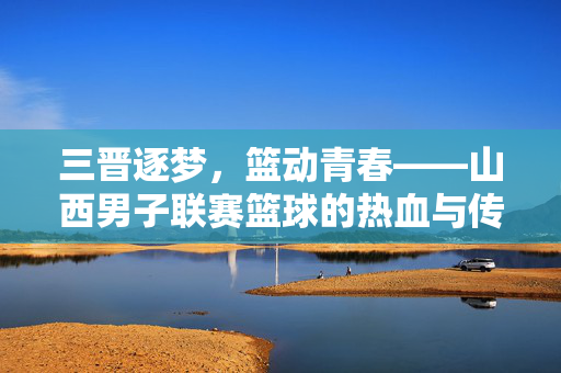 三晋逐梦，篮动青春——山西男子联赛篮球的热血与传承，三晋篮动青春，热血传承逐梦