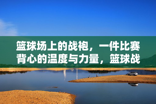 篮球场上的战袍，一件比赛背心的温度与力量，篮球战袍的温度与力量