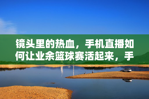 镜头里的热血，手机直播如何让业余篮球赛活起来，手机直播，镜头里的业余篮球赛热血活起来