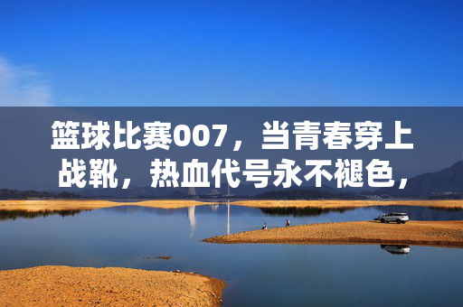 篮球比赛007，当青春穿上战靴，热血代号永不褪色，青春战靴，热血代号永不褪色