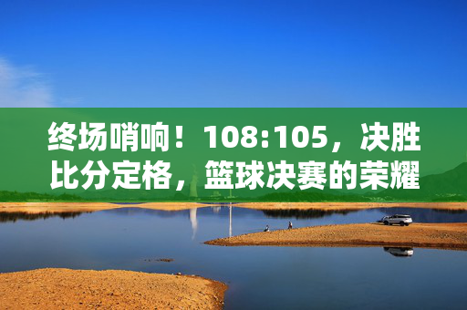 终场哨响！108:105，决胜比分定格，篮球决赛的荣耀与热血，终场哨响！108:105定格，篮球决赛荣耀热血决胜