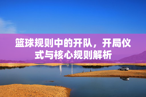 篮球规则中的开队，开局仪式与核心规则解析