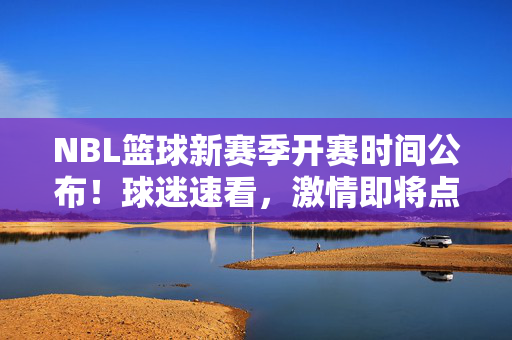 NBL篮球新赛季开赛时间公布!球迷速看,激情即将点燃