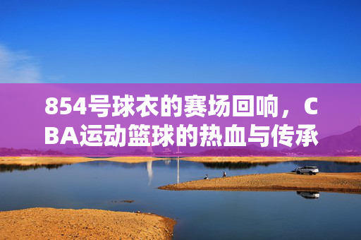 854号球衣的赛场回响，CBA运动篮球的热血与传承，854号球衣，CBA赛场的热血与传承